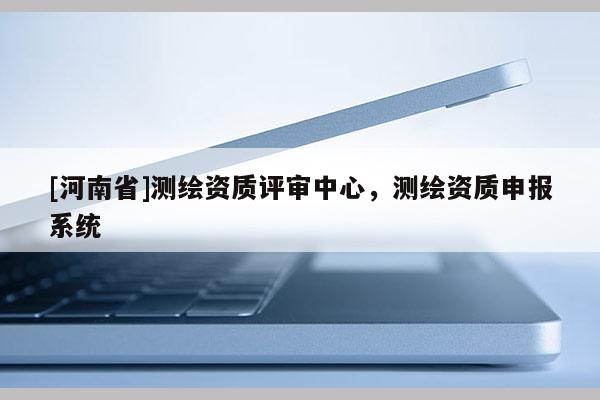[河南省]測繪資質評審中心，測繪資質申報系統
