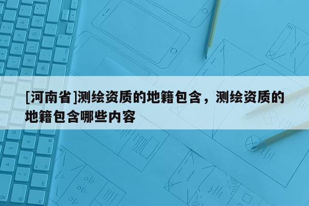 [河南省]測繪資質的地籍包含，測繪資質的地籍包含哪些內容