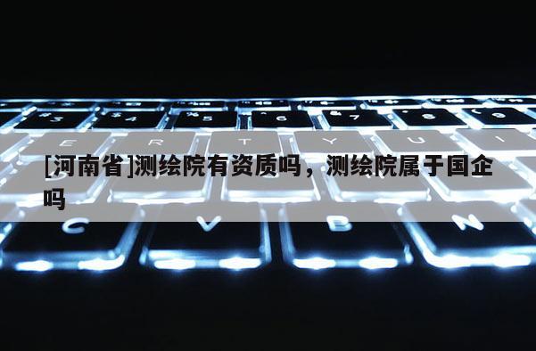 [河南省]測繪院有資質嗎，測繪院屬于國企嗎