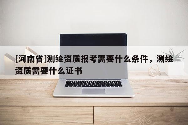 [河南省]測繪資質報考需要什么條件，測繪資質需要什么證書