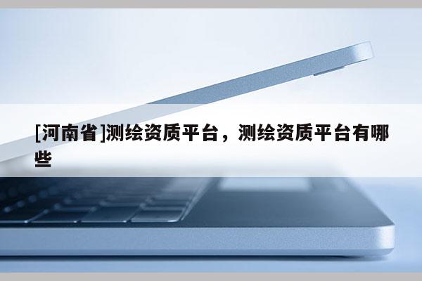 [河南省]測繪資質平臺，測繪資質平臺有哪些