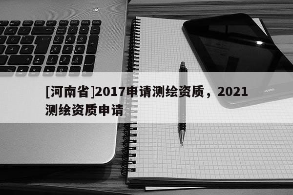 [河南省]2017申請測繪資質，2021測繪資質申請