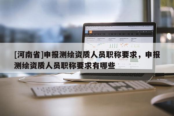 [河南省]申報測繪資質人員職稱要求，申報測繪資質人員職稱要求有哪些