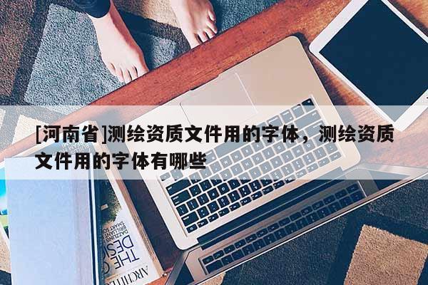 [河南省]測繪資質文件用的字體，測繪資質文件用的字體有哪些