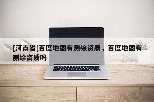[河南省]百度地圖有測繪資質，百度地圖有測繪資質嗎