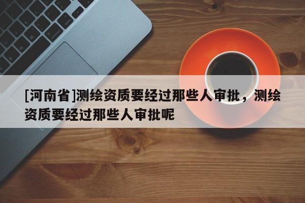 [河南省]測繪資質要經過那些人審批，測繪資質要經過那些人審批呢