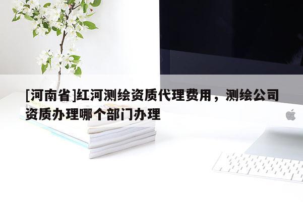 [河南省]紅河測繪資質 *** 費用，測繪公司資質辦理哪個部門辦理