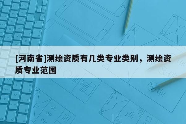 [河南省]測(cè)繪資質(zhì)有幾類專業(yè)類別，測(cè)繪資質(zhì)專業(yè)范圍