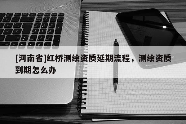 [河南省]紅橋測繪資質延期流程，測繪資質到期怎么辦