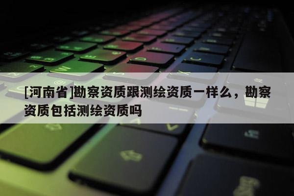[河南省]勘察資質跟測繪資質一樣么，勘察資質包括測繪資質嗎