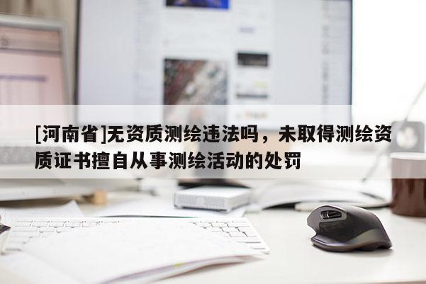 [河南省]無資質測繪違法嗎，未取得測繪資質證書擅自從事測繪活動的處罰