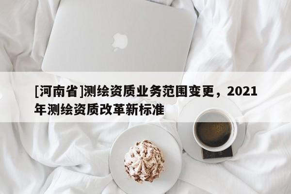 [河南省]測繪資質業務范圍變更，2021年測繪資質改革新標準