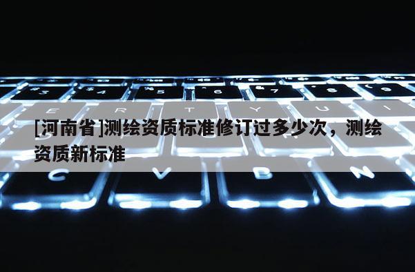 [河南省]測繪資質(zhì)標(biāo)準(zhǔn)修訂過多少次，測繪資質(zhì)新標(biāo)準(zhǔn)