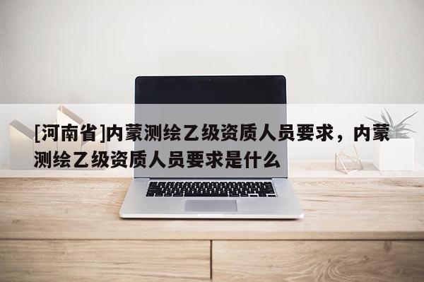 [河南省]內蒙測繪乙級資質人員要求，內蒙測繪乙級資質人員要求是什么