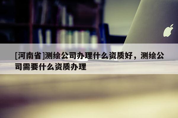 [河南省]測繪公司辦理什么資質好，測繪公司需要什么資質辦理