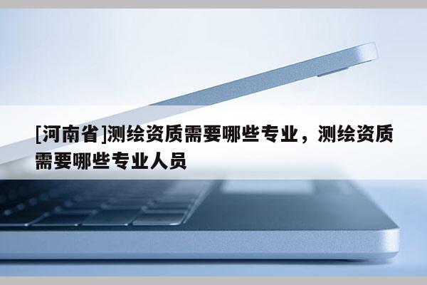 [河南省]測繪資質需要哪些專業，測繪資質需要哪些專業人員