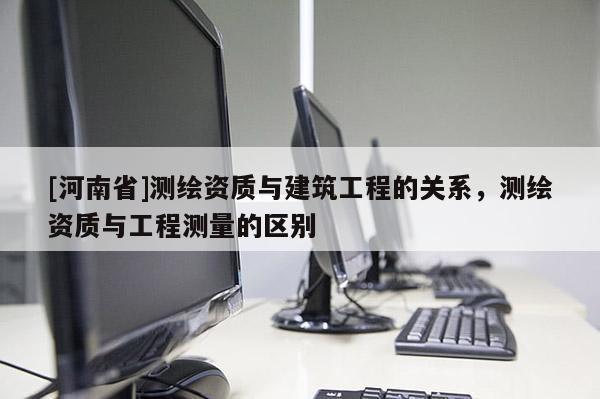 [河南省]測(cè)繪資質(zhì)與建筑工程的關(guān)系，測(cè)繪資質(zhì)與工程測(cè)量的區(qū)別