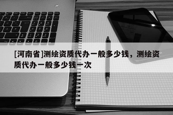 [河南省]測繪資質代辦一般多少錢，測繪資質代辦一般多少錢一次