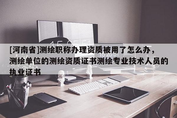 [河南省]測繪職稱辦理資質被用了怎么辦，測繪單位的測繪資質證書測繪專業技術人員的執業證書