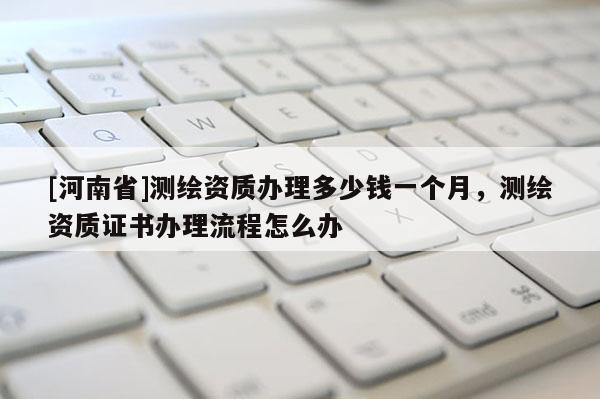 [河南省]測繪資質辦理多少錢一個月，測繪資質證書辦理流程怎么辦