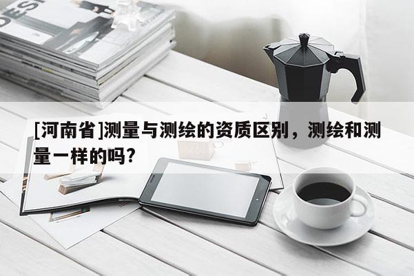 [河南省]測(cè)量與測(cè)繪的資質(zhì)區(qū)別，測(cè)繪和測(cè)量一樣的嗎?