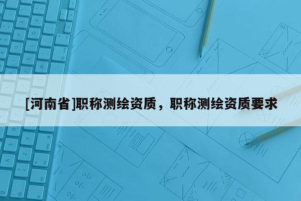 [河南省]職稱(chēng)測(cè)繪資質(zhì)，職稱(chēng)測(cè)繪資質(zhì)要求