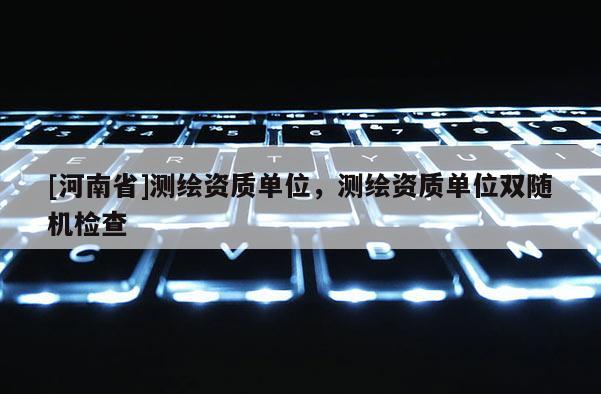 [河南省]測繪資質單位，測繪資質單位雙隨機檢查