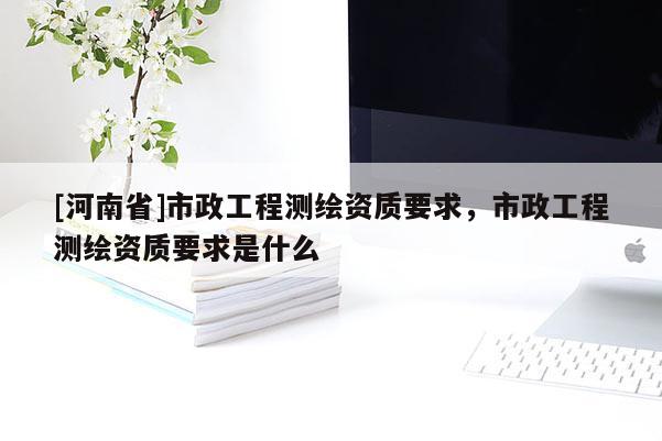 [河南省]市政工程測(cè)繪資質(zhì)要求，市政工程測(cè)繪資質(zhì)要求是什么