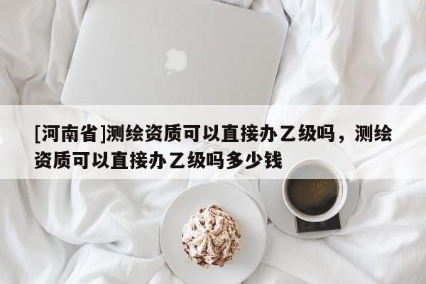 [河南省]測(cè)繪資質(zhì)可以直接辦乙級(jí)嗎，測(cè)繪資質(zhì)可以直接辦乙級(jí)嗎多少錢