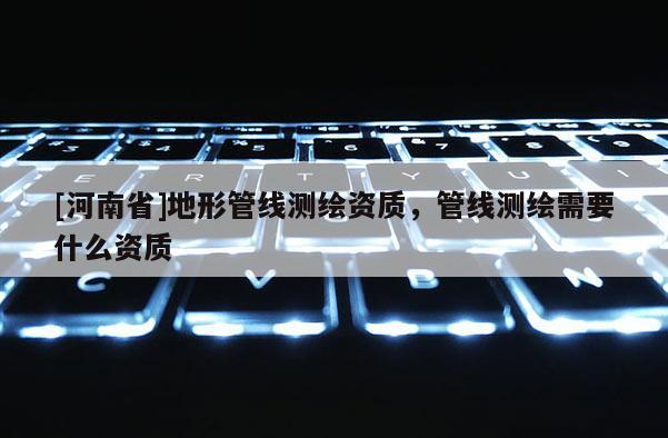 [河南省]地形管線測繪資質，管線測繪需要什么資質