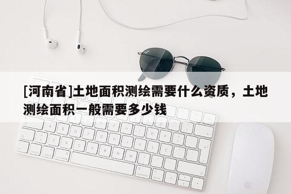 [河南省]土地面積測繪需要什么資質，土地測繪面積一般需要多少錢
