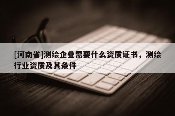[河南省]測繪企業(yè)需要什么資質(zhì)證書，測繪行業(yè)資質(zhì)及其條件