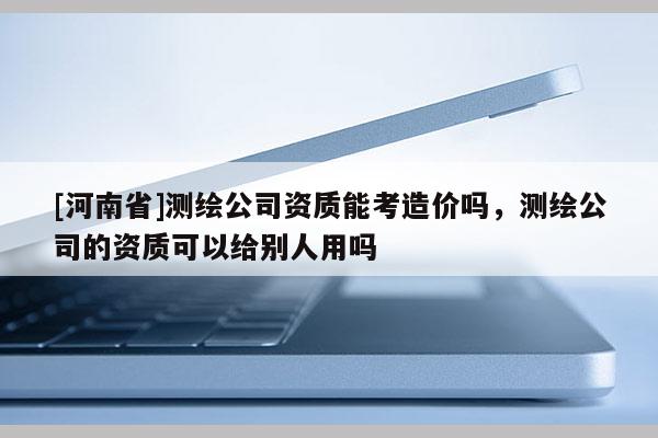 [河南省]測繪公司資質(zhì)能考造價嗎，測繪公司的資質(zhì)可以給別人用嗎