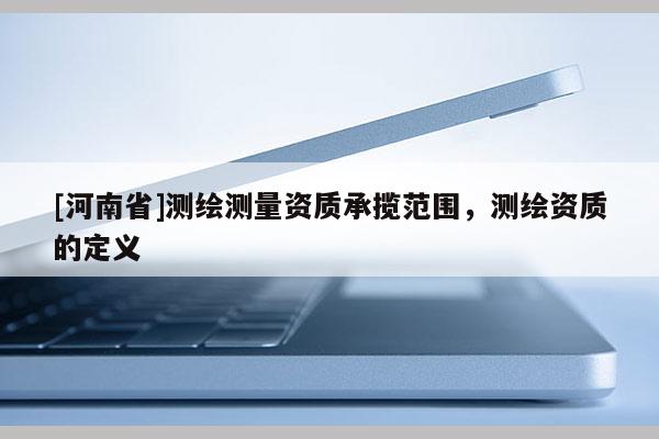 [河南省]測繪測量資質承攬范圍，測繪資質的定義