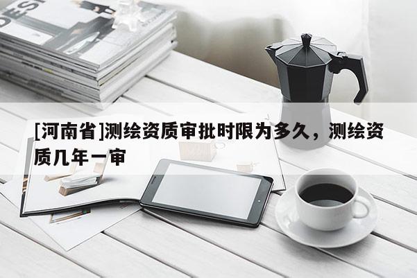 [河南省]測(cè)繪資質(zhì)審批時(shí)限為多久，測(cè)繪資質(zhì)幾年一審