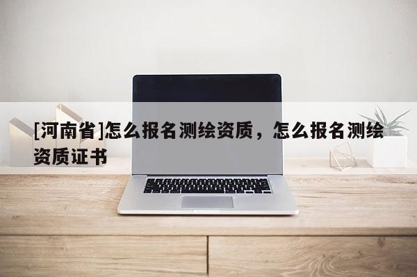 [河南省]怎么報名測繪資質，怎么報名測繪資質證書
