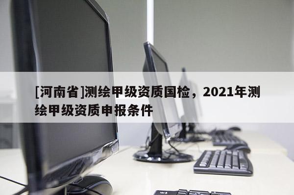 [河南省]測繪甲級資質國檢，2021年測繪甲級資質申報條件