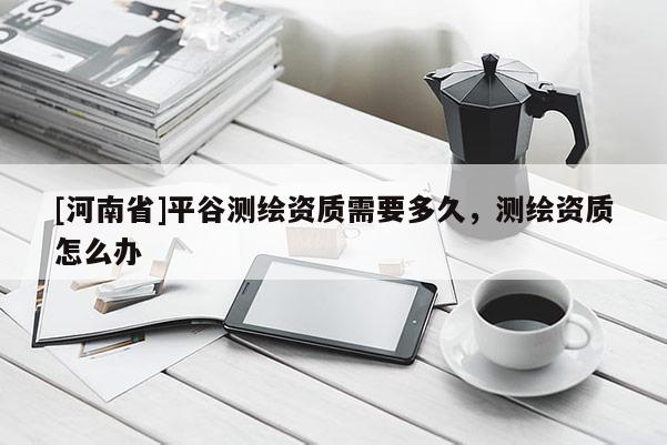 [河南省]平谷測繪資質需要多久，測繪資質怎么辦