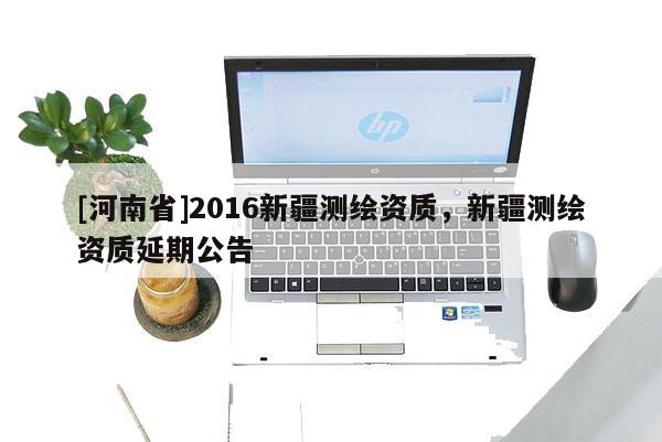 [河南省]2016新疆測繪資質(zhì)，新疆測繪資質(zhì)延期公告