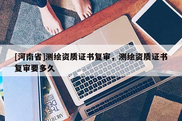 [河南省]測繪資質(zhì)證書復(fù)審，測繪資質(zhì)證書復(fù)審要多久