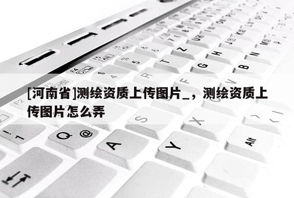 [河南省]測(cè)繪資質(zhì)上傳圖片_，測(cè)繪資質(zhì)上傳圖片怎么弄