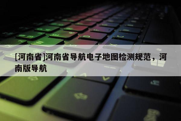 [河南省]河南省導航電子地圖檢測規范，河南版導航