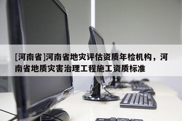 [河南省]河南省地災評估資質年檢機構，河南省地質災害治理工程施工資質標準