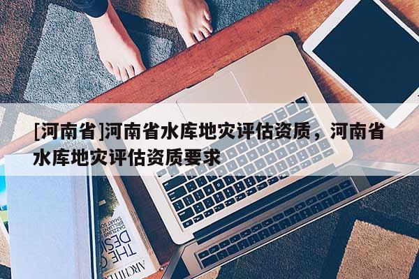 [河南省]河南省水庫地災評估資質，河南省水庫地災評估資質要求