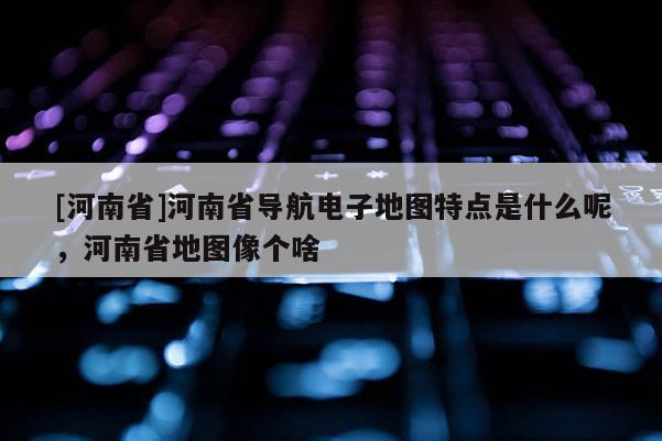 [河南省]河南省導航電子地圖特點是什么呢，河南省地圖像個啥