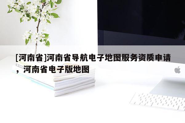 [河南省]河南省導航電子地圖服務資質申請，河南省電子版地圖