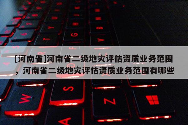 [河南省]河南省二級地災評估資質業務范圍，河南省二級地災評估資質業務范圍有哪些