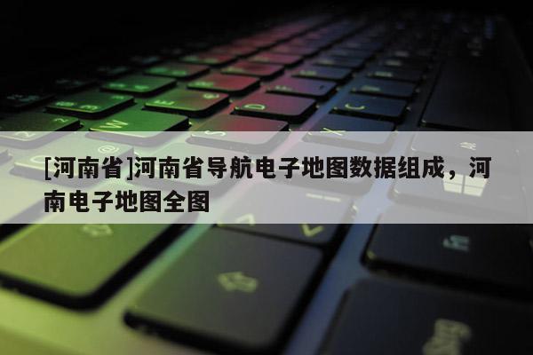 [河南省]河南省導航電子地圖數據組成，河南電子地圖全圖