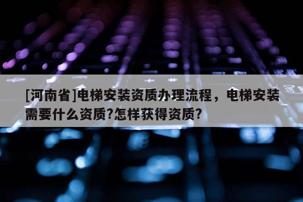 [河南省]電梯安裝資質辦理流程，電梯安裝需要什么資質?怎樣獲得資質?