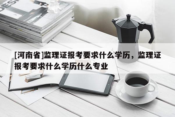 [河南省]監理證報考要求什么學歷，監理證報考要求什么學歷什么專業